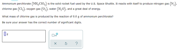 Ammonium perchlorate (NH₂C1O₂) is the solid rocket fuel used by the U.S. Space Shuttle. It reacts with itself to produce nitrogen gas (N₂),
chlorine gas (C1₂), oxygen gas (O₂), water (H₂O), and a great deal of energy.
What mass of chlorine gas is produced by the reaction of 6.6 g of ammonium perchlorate?
Be sure your answer has the correct number of significant digits.
08
0.8
$
X