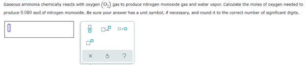 Gaseous ammonia chemically reacts with oxygen (O₂) gas to produce nitrogen monoxide gas and water vapor. Calculate the moles of oxygen needed to
produce 0.080 mol of nitrogen monoxide. Be sure your answer has a unit symbol, if necessary, and round it to the correct number of significant digits.
0
8 0.2 0.0
9.
X
G