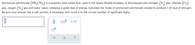 Ammonium perchlorate (NH₂CIO₂) is a powerful solid rocket fuel, used in the Space Shuttle boosters. It decomposes into nitrogen (N₂) gas, chlorine (C1₂)
gas, oxygen (O₂) gas and water vapor, releasing a great deal of energy. Calculate the moles of ammonium perchlorate needed to produce 1.00 mol of nitrogen.
Be sure your answer has a unit symbol, if necessary, and round it to the correct number of significant digits.
0
X