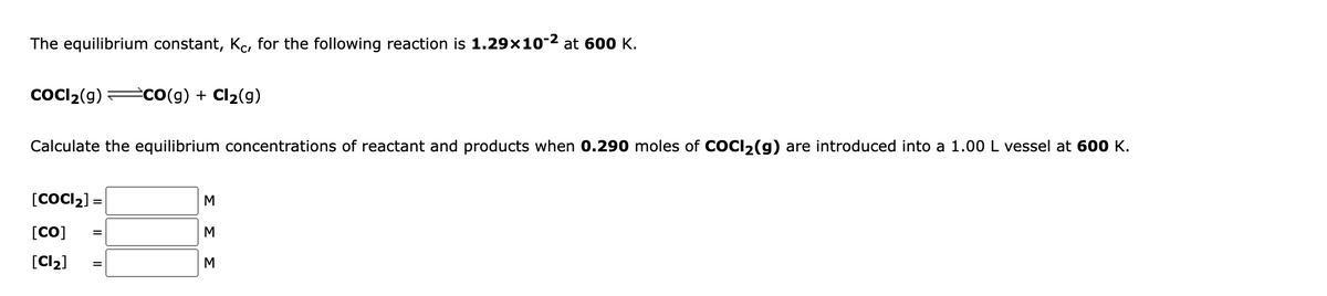 The equilibrium constant, Kc, for the following reaction is 1.29x10-2 at 600 K.
COCI2(g)
есо(9) + Clz(g)
Calculate the equilibrium concentrations of reactant and products when 0.290 moles of COCI2(g) are introduced into a 1.00 L vessel at 600 K.
[COCI2] =
[CO]
%3D
[Cl2]
M
ΣΣ
