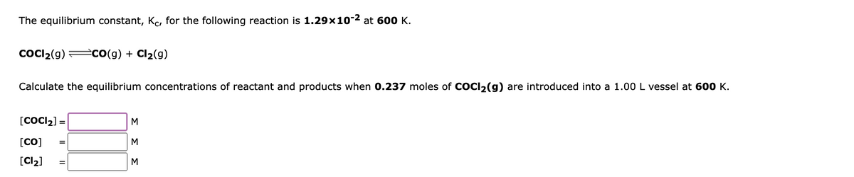 The equilibrium constant, Kc, for the following reaction is 1.29x10-2 at 600 K.
COCI2(9)
èco(g) + Cl2(g)
Calculate the equilibrium concentrations of reactant and products when 0.237 moles of COCI2(g) are introduced into a 1.00 L vessel at 600 K.
[COCI2] =
[CO]
M
[Cl2]
M
ΣΣ
