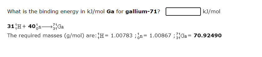 What is the binding energy in kJ/mol Ga for gallium-71?
kJ/mol
31 H+ 40,n-
The required masses (g/mol) are:H= 1.00783 ;¿n= 1.00867 ;Ga = 70.92490
Ga
