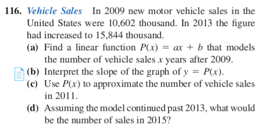 116. Vehicle Sales In 2009 new motor vehicle sales in the
United States were 10,602 thousand. In 2013 the figure
had increased to 15,844 thousand.
(a) Find a linear function P(x) = ax + b that models
the number of vehicle sales x years after 2009.
A (b) Interpret the slope of the graph of y = P(x).
(c) Use P(x) to approximate the number of vehicle sales
in 2011.
(d) Assuming the model continued past 2013, what would
be the number of sales in 2015?
