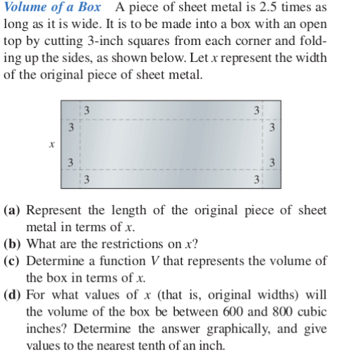 Volume of a Box A piece of sheet metal is 2.5 times as
long as it is wide. It is to be made into a box with an open
top by cutting 3-inch squares from each corner and fold-
ing up the sides, as shown below. Let x represent the width
of the original piece of sheet metal.
3
13
3
(a) Represent the length of the original piece of sheet
metal in terms of x.
(b) What are the restrictions on x?
(c) Determine a function V that represents the volume of
the box in terms of x.
(d) For what values of x (that is, original widths) will
the volume of the box be between 600 and 800 cubic
inches? Determine the answer graphically, and give
values to the nearest tenth of an inch.
3.
