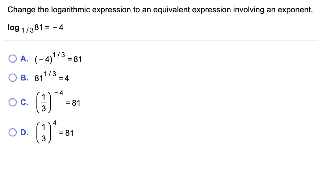 Change the logarithmic expression to an equivalent expression involving an exponent.
log 1/381 = - 4
1/3
O A. (-4)'3=81
1/3
O B. 81
= 4
- 4
OC.
= 81
4
= 81
3
D.
