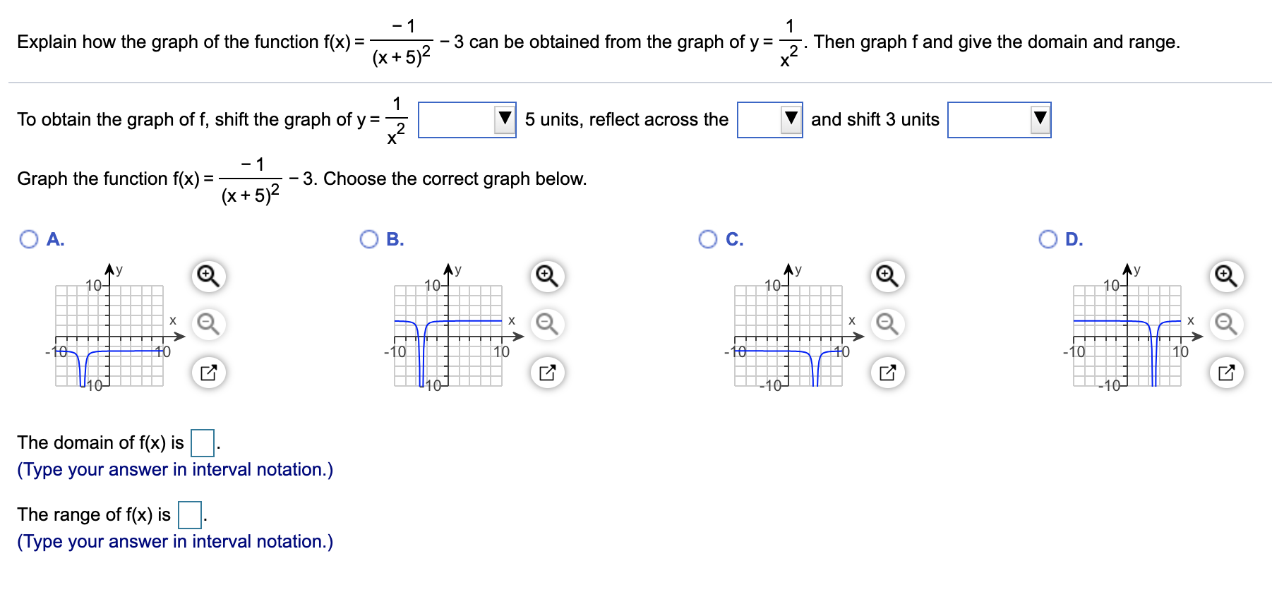 - 1
- 3 can be obtained from the graph of y =-
Then graph f and give the domain and range.
Explain how the graph of the function f(x) =
(x +5)2
To obtain the graph of f, shift the graph of y =
5 units, reflect across the
and shift 3 units
- 3. Choose the correct graph below.
Graph the function f(x) :
(x + 5)2
O A.
Oc.
B.
D.
Ay
10-
Ay
10-
10-
10-
х
to
-10
40
10
10
+0
-10
10
10–
10–
-10–
The domain of f(x) is
(Type your answer in interval notation.)
The range of f(x) is.
(Type your answer in interval notation.)
