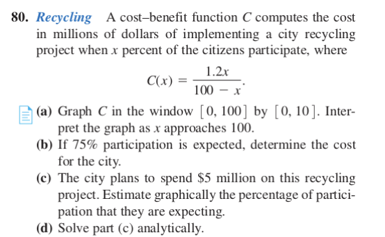 80. Recycling A cost-benefit function C computes the cost
in millions of dollars of implementing a city recycling
project when x percent of the citizens participate, where
1.2x
C(x)
100 – x
(a) Graph C in the window [0, 100] by [0, 10]. Inter-
pret the graph as x approaches 100.
(b) If 75% participation is expected, determine the cost
for the city.
(c) The city plans to spend $5 million on this recycling
project. Estimate graphically the percentage of partici-
pation that they are expecting.
(d) Solve part (c) analytically.
