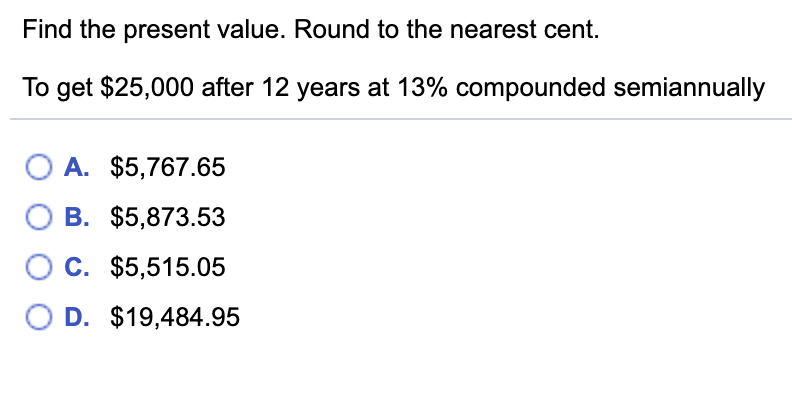 Find the present value. Round to the nearest cent.
To get $25,000 after 12 years at 13% compounded semiannually
O A. $5,767.65
O B. $5,873.53
C. $5,515.05
O D. $19,484.95
