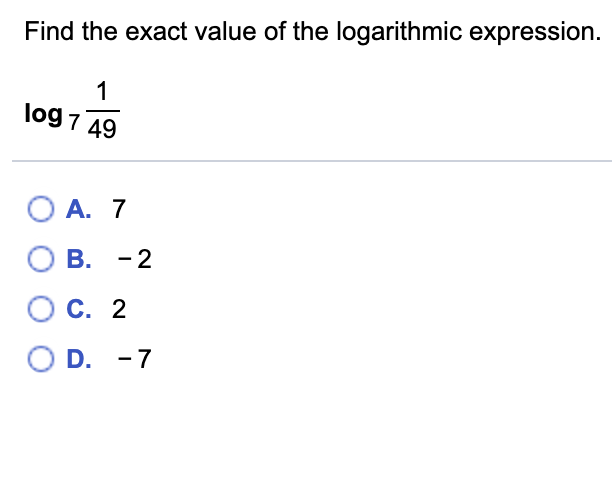 Find the exact value of the logarithmic expression.
log 7 49
O A. 7
B. -2
C. 2
O D. -7
