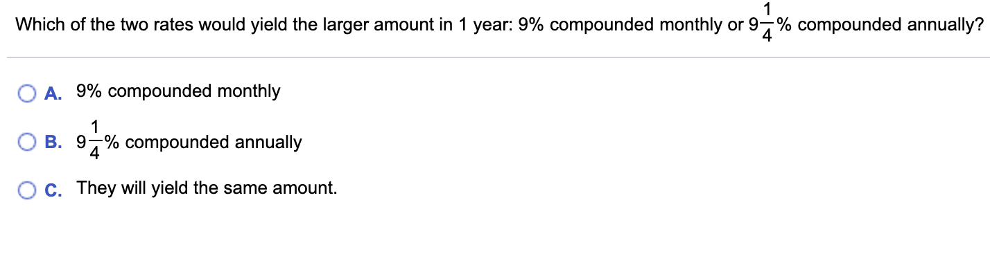 Which of the two rates would yield the larger amount in 1 year: 9% compounded monthly or 9% compounded annually?
O A. 9% compounded monthly
B. 9,% compounded annually
C. They will yield the same amount.
