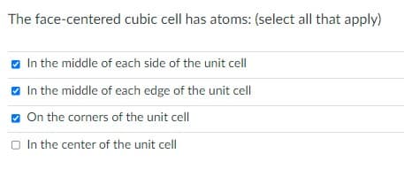 The face-centered cubic cell has atoms: (select all that apply)
In the middle of each side of the unit cell
In the middle of each edge of the unit cell
On the corners of the unit cell
In the center of the unit cell