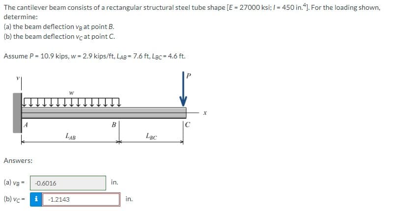 The cantilever beam consists of a rectangular structural steel tube shape [E = 27000 ksi; / = 450 in.4]. For the loading shown,
determine:
(a) the beam deflection vg at point B.
(b) the beam deflection vc at point C.
Assume P = 10.9 kips, w = 2.9 kips/ft, LAB= 7.6 ft, LBc = 4.6 ft.
"I
W
↓↓
B
LAB
in.
A
Answers:
(a) vg=
-0.6016
(b) vc= i -1.2143
in.
LBC