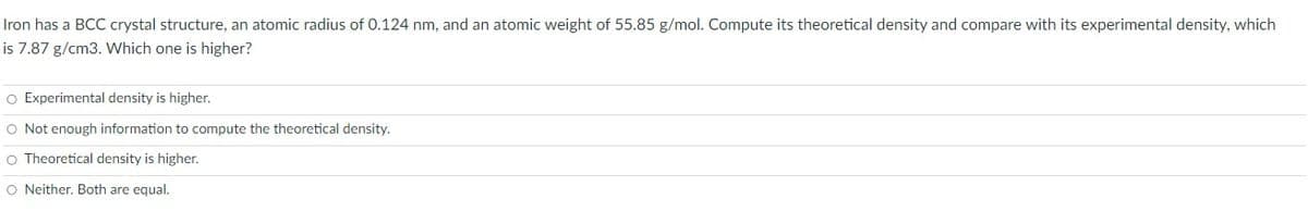 Iron has a BCC crystal structure, an atomic radius of 0.124 nm, and an atomic weight of 55.85 g/mol. Compute its theoretical density and compare with its experimental density, which
is 7.87 g/cm3. Which one is higher?
O Experimental density is higher.
O Not enough information to compute the theoretical density.
O Theoretical density is higher.
O Neither. Both are equal.