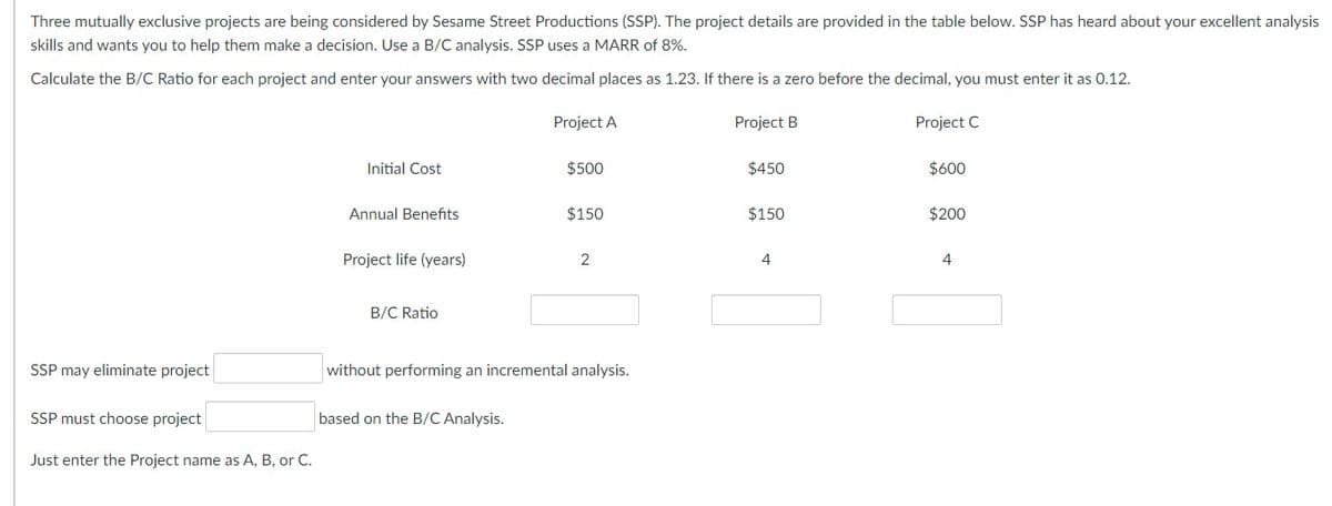 Three mutually exclusive projects are being considered by Sesame Street Productions (SSP). The project details are provided in the table below. SSP has heard about your excellent analysis
skills and wants you to help them make a decision. Use a B/C analysis. SSP uses a MARR of 8%.
Calculate the B/C Ratio for each project and enter your answers with two decimal places as 1.23. If there is a zero before the decimal, you must enter it as 0.12.
Project A
Project B
Project C
SSP may eliminate project
SSP must choose project
Just enter the Project name as A, B, or C.
Initial Cost
Annual Benefits
Project life (years)
B/C Ratio
$500
based on the B/C Analysis.
$150
2
without performing an incremental analysis.
$450
$150
4
$600
$200
4
