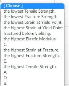 [Choose ]
the lowest Tensile Strength.
the lowest Fracture Strength.
the lowest Strain at Yield Point.
the highest Strain at Yield Point.
fractured before yielding.
the highest Elastic Modulus.
C.
the highest Strain at Fracture.
the highest Fracture Strength.
E.
the highest Tensile Strength.
A.
D.
B.