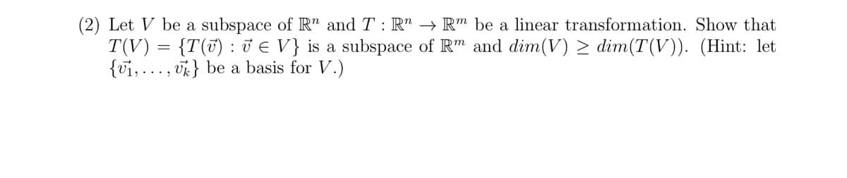 (2) Let V be a subspace of Rn and T: Rn → Rm be a linear transformation. Show that
T(V) = {T(v) : 7 € V} is a subspace of Rm and dim(V) ≥ dim(T(V)). (Hint: let
{vi,...,} be a basis for V.)