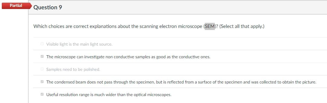 Partial
Question 9
Which choices are correct explanations about the scanning electron microscope (SEM)? (Select all that apply.)
Visible light is the main light source.
The microscope can investigate non conductive samples as good as the conductive ones.
Samples need to be polished.
The condensed beam does not pass through the specimen, but is reflected from a surface of the specimen and was collected to obtain the picture.
Useful resolution range is much wider than the optical microscopes.