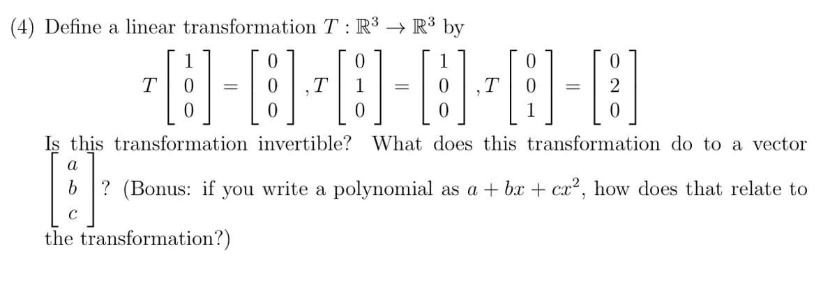 (4) Define a linear transformation T : R³ → R³ by
8-8-8-8-8-8
=
=
Is this transformation invertible? What does this transformation do to a vector
U
? (Bonus: if you write a polynomial as a + bx + cx², how does that relate to
the transformation?)