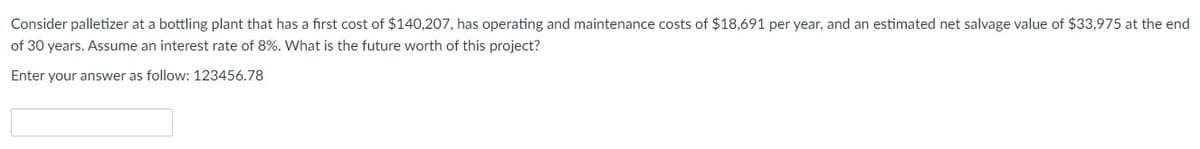 Consider palletizer at a bottling plant that has a first cost of $140,207, has operating and maintenance costs of $18,691 per year, and an estimated net salvage value of $33,975 at the end
of 30 years. Assume an interest rate of 8%. What is the future worth of this project?
Enter your answer as follow: 123456.78