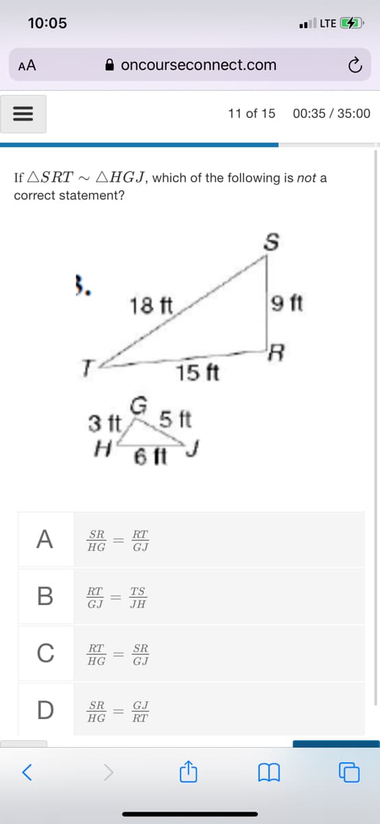 10:05
|LTE 4
AA
A oncourseconnect.com
11 of 15
00:35 / 35:00
If ASRT ~AHGJ, which of the following is not a
correct statement?
S
3.
18 ft
9 ft
15 ft
3 t
5 ft
6 ft J
A
SR
HG
RT
GJ
В
RT
TS
GJ
JH
C
RT
HG
GJ
SR
HG
RT
||
||
||
II
