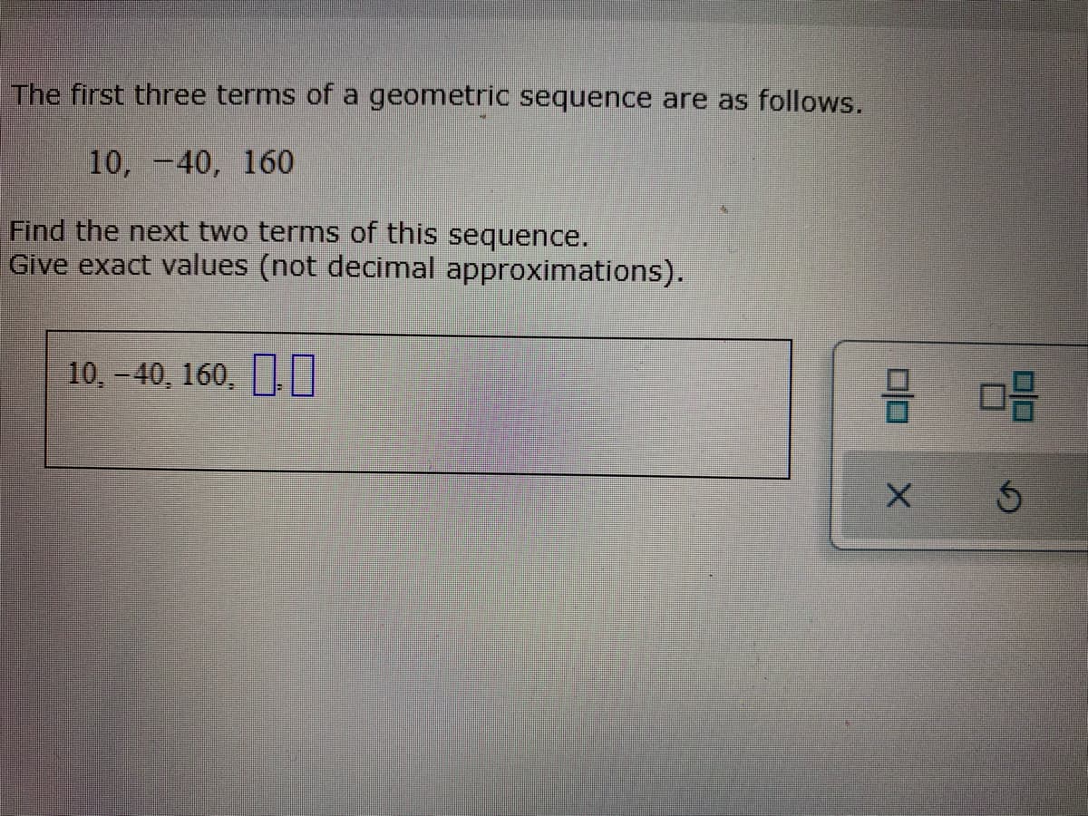 The first three terms of a geometric sequence are as follows.
10, -40, 160
Find the next two terms of this sequence.
Give exact values (not decimal approximations).
10,-40, 160, N
