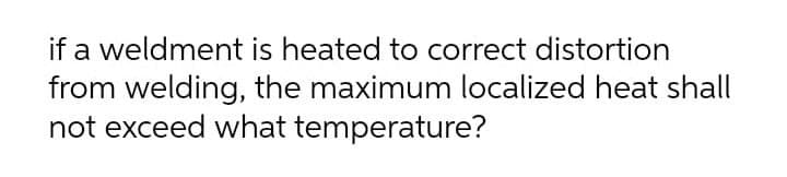 if a weldment is heated to correct distortion
from welding, the maximum localized heat shall
not exceed what temperature?
