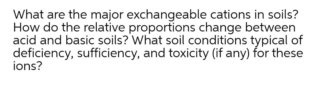 What are the major exchangeable cations in soils?
How do the relative proportions change between
acid and basic soils? What soil conditions typical of
deficiency, sufficiency, and toxicity (if any) for these
ions?
