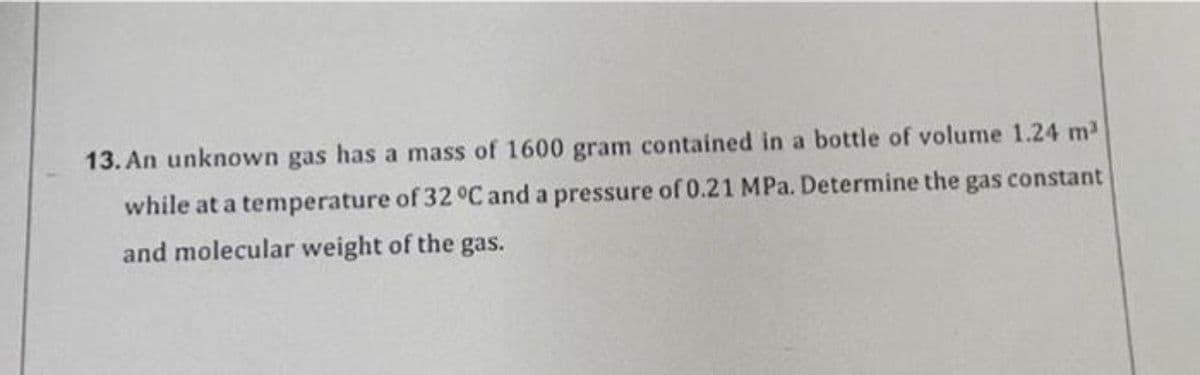13. An unknown gas has a mass of 1600 gram contained in a bottle of volume 1.24 m2
while at a temperature of 32 °C and a pressure of 0.21 MPa. Determine the
gas constant
and molecular weight of the gas.
