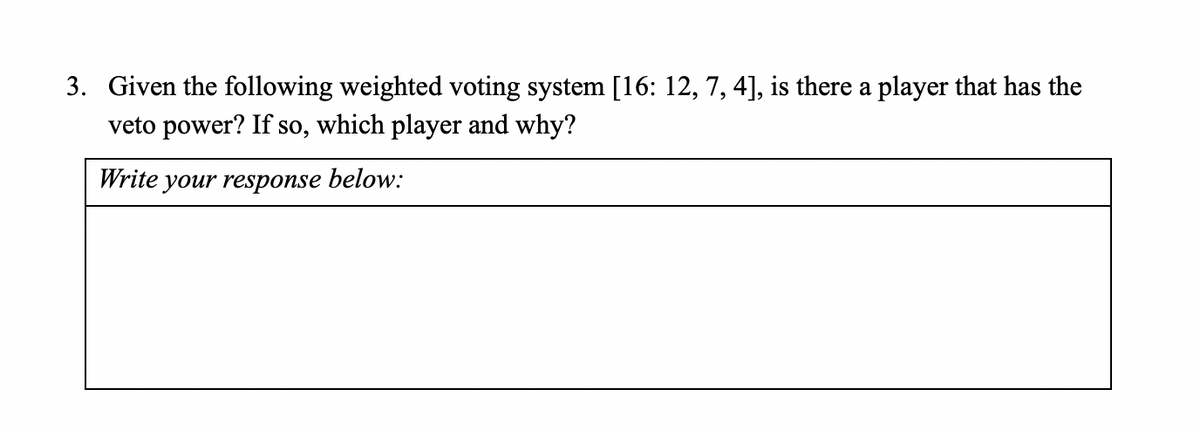 3. Given the following weighted voting system [16: 12, 7, 4], is there a player that has the
veto power? If so, which player and why?
Write your response below:
