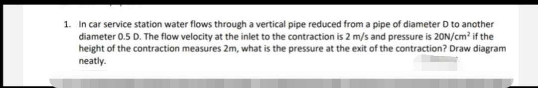 1. In car service station water flows through a vertical pipe reduced from a pipe of diameter D to another
diameter 0.5 D. The flow velocity at the inlet to the contraction is 2 m/s and pressure is 20N/cm² if the
height of the contraction measures 2m, what is the pressure at the exit of the contraction? Draw diagram
neatly.
