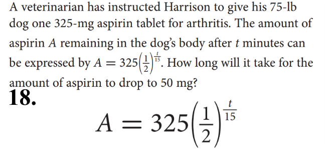 A veterinarian has instructed Harrison to give his 75-lb
dog one 325-mg aspirin tablet for arthritis. The amount of
aspirin A remaining in the dog's body after t minutes can
be expressed by A = 325(-)". How long will it take for the
amount of aspirin to drop to 50 mg?
18.
A = 325(3)*
1

