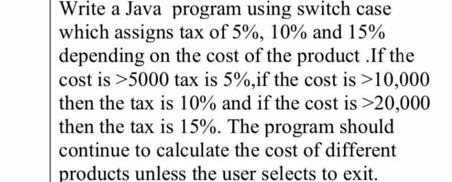 Write a Java program using switch case
which assigns tax of 5%, 10% and 15%
depending on the cost of the product .If the
cost is >5000 tax is 5%,if the cost is >10,000
then the tax is 10% and if the cost is >20,000
then the tax is 15%. The program should
continue to calculate the cost of different
products unless the user selects to exit.
