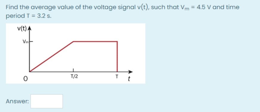 Find the average value of the voltage signal v(t), such that Vm = 4.5 V and time
period T = 3.2 s.
v(t)A
Vm-
T/2
T
t
Answer:
