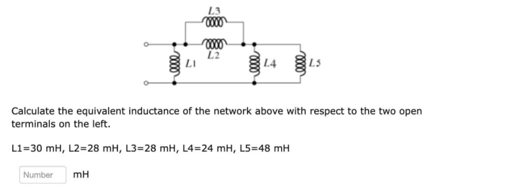 L3
L2
LI
L4 3
L3
Calculate the equivalent inductance of the network above with respect to the two open
terminals on the left.
L1=30 mH, L2=28 mH, L3=28 mH, L4=24 mH, L5=48 mH
Number
mH
