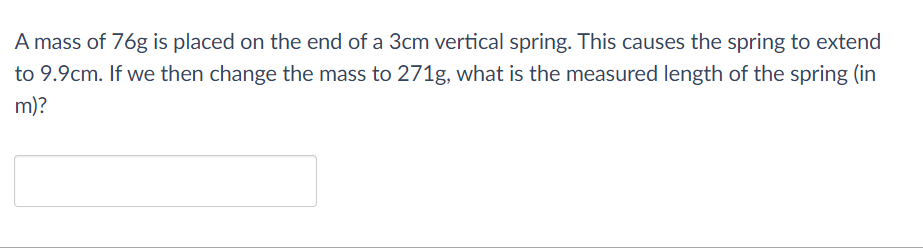 A mass of 76g is placed on the end of a 3cm vertical spring. This causes the spring to extend
to 9.9cm. If we then change the mass to 271g, what is the measured length of the spring (in
m)?

