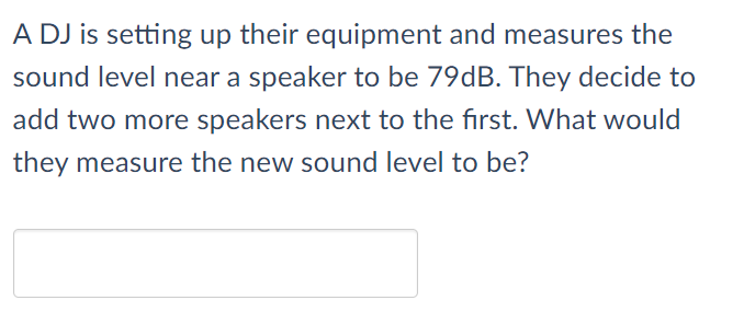 A DJ is setting up their equipment and measures the
sound level near a speaker to be 79dB. They decide to
add two more speakers next to the first. What would
they measure the new sound level to be?
