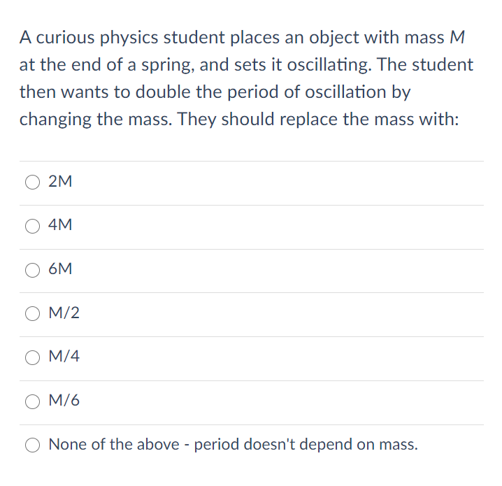 A curious physics student places an object with mass M
at the end of a spring, and sets it oscillating. The student
then wants to double the period of oscillation by
changing the mass. They should replace the mass with:
2M
4M
6M
M/2
O M/4
M/6
None of the above - period doesn't depend on mass.
