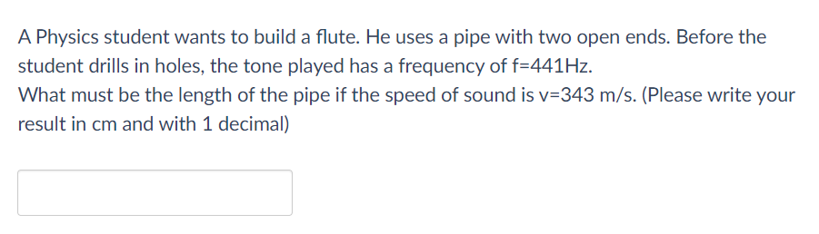 A Physics student wants to build a flute. He uses a pipe with two open ends. Before the
student drills in holes, the tone played has a frequency of f=441HZ.
What must be the length of the pipe if the speed of sound is v=343 m/s. (Please write your
result in cm and with 1 decimal)
