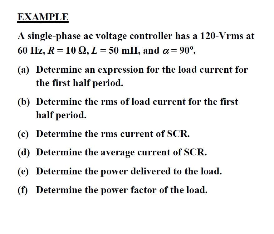 EXAMPLE
A single-phase ac voltage controller has a 120-Vrms at
60 Hz, R = 10 Q, L = 50 mH, and a=
90°.
(a) Determine an expression for the load current for
the first half period.
(b) Determine the rms of load current for the first
half period.
(c) Determine the rms current of SCR.
(d) Determine the average current of SCR.
(e) Determine the power delivered to the load.
(f) Determine the power factor of the load.
