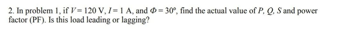 2. In problem 1, if V= 120 V, I=1 A, and Ø = 30°, find the actual value of P, Q, S and power
factor (PF). Is this load leading or lagging?
