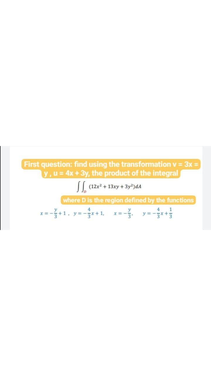 First question: find using the transformation v = 3x =
V,u= 4x+3y, the product of the integral
|| (12x2 + 13xy + 3y²)dA
where D is the region defined by the functions
4
4
y =
1
y = -x+ 1,
-**
