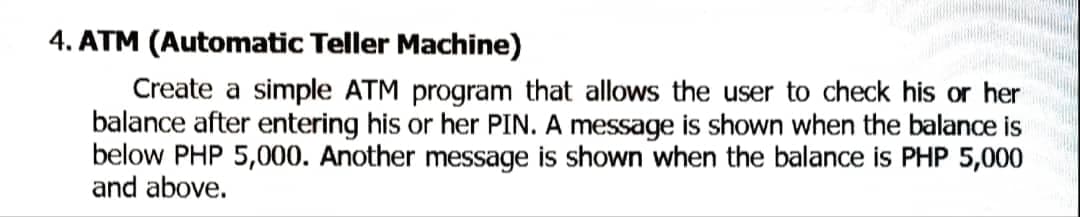 4. ATM (Automatic Teller Machine)
Create a simple ATM program that allows the user to check his or her
balance after entering his or her PIN. A message is shown when the balance is
below PHP 5,000. Another message is shown when the balance is PHP 5,000
and above.