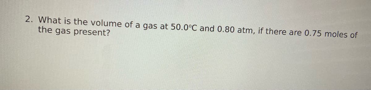 2. What is the volume of a gas at 50.0°C and 0.80 atm, if there are 0.75 moles of
the gas present?
