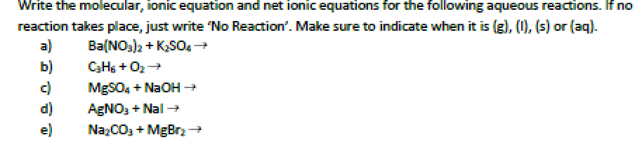 Write the molecular, ionicequation and net ionic equations for the following aqueous reactions. If no
reaction takes place, just write No Reaction'. Make sure to indicate when it is (g), (0), (s) or (aq).
a)
b)
c)
d)
e)
Ba(NOs)2 + K,SO
C3HS + O2+
MgSO4 + NaOH +
AgNO3 + Nal
NazCO3 + MgBr

