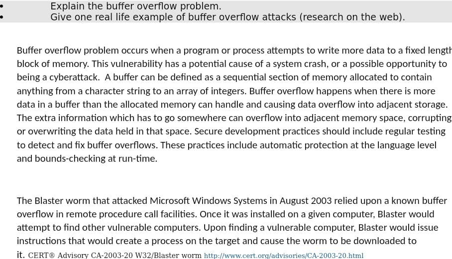 Explain the buffer overflow problem.
Give one real life example of buffer overflow attacks (research on the web).
Buffer overflow problem occurs when a program or process attempts to write more data to a fixed length
block of memory. This vulnerability has a potential cause of a system crash, or a possible opportunity to
being a cyberattack. A buffer can be defined as a sequential section of memory allocated to contain
anything from a character string to an array of integers. Buffer overflow happens when there is more
data in a buffer than the allocated memory can handle and causing data overflow into adjacent storage.
The extra information which has to go somewhere can overflow into adjacent memory space, corrupting
or overwriting the data held in that space. Secure development practices should include regular testing
to detect and fix buffer overflows. These practices include automatic protection at the language level
and bounds-checking at run-time.
The Blaster worm that attacked Microsoft Windows Systems in August 2003 relied upon a known buffer
overflow in remote procedure call facilities. Once it was installed on a given computer, Blaster would
attempt to find other vulnerable computers. Upon finding a vulnerable computer, Blaster would issue
instructions that would create a process on the target and cause the worm to be downloaded to
it. CERT® Advisory CA-2003-20 W32/Blaster worm http://www.cert.org/advisories/CA-2003-20.html
