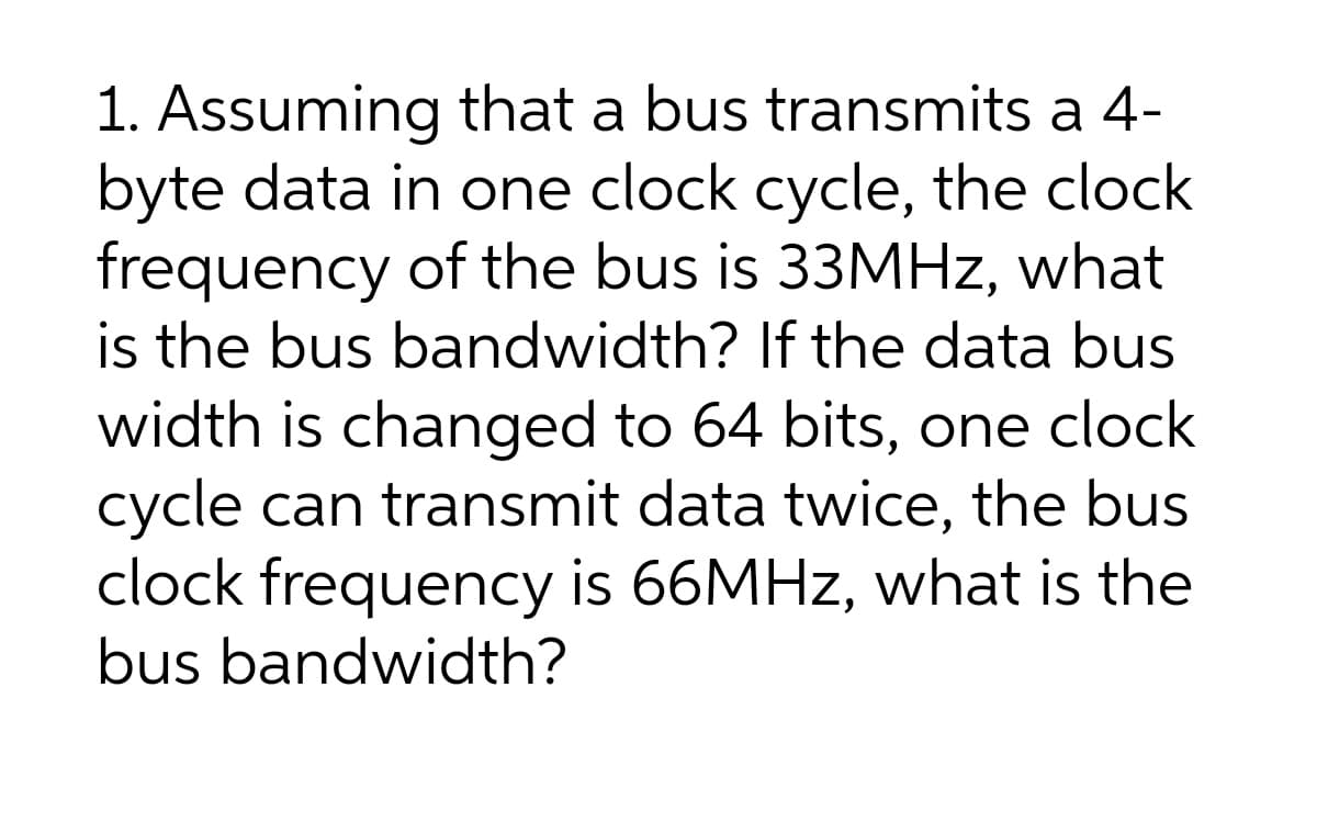 1. Assuming that a bus transmits a 4-
byte data in one clock cycle, the clock
frequency of the bus is 33MHZ, what
is the bus bandwidth? If the data bus
width is changed to 64 bits, one clock
cycle can transmit data twice, the bus
clock frequency is 66MHZ, what is the
bus bandwidth?
