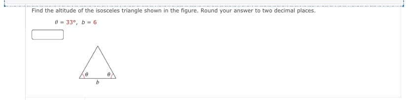 Find the altitude of the isosceles triangle shown in the figure. Round your answer to two decimal places.
0 = 33°, b = 6
b.
