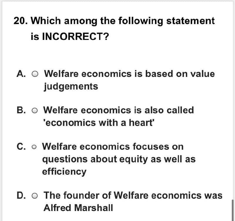 20. Which among the following statement
is INCORRECT?
A. O Welfare economics is based on value
judgements
B. O Welfare economics is also called
'economics with a heart'
C. o Welfare economics focuses on
questions about equity as well as
efficiency
D. O The founder of Welfare economics was
Alfred Marshall
