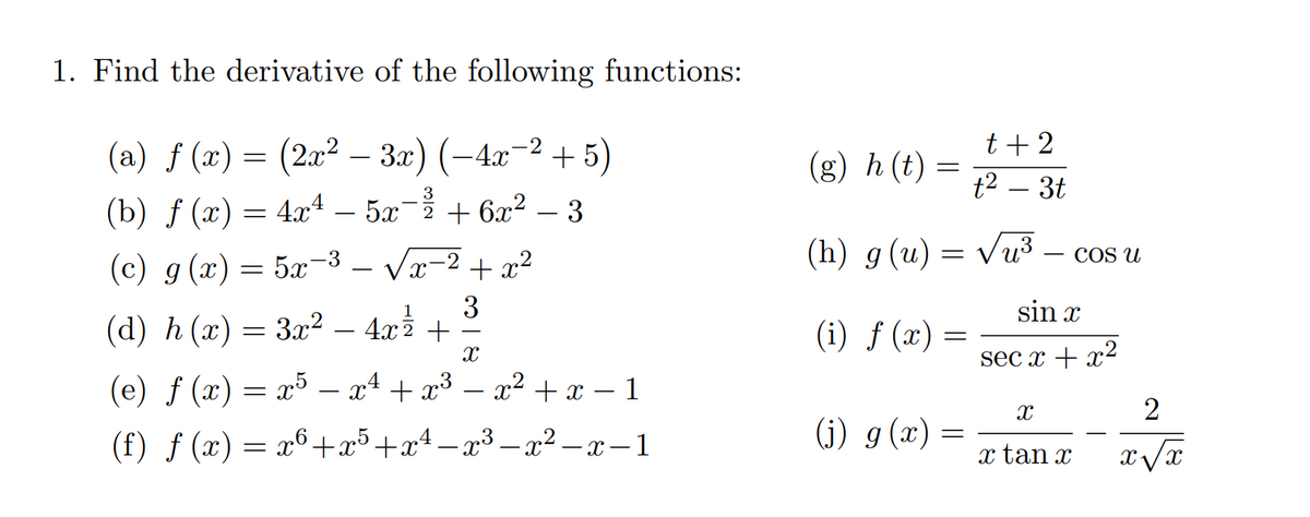 1. Find the derivative of the following functions:
t + 2
(a) ƒ (x) = (2x² – 3.x) (-4x-2 + 5)
(g) h (t)
t2 – 3t
3
(b) f (x) = 4x4 – 5x- + 6x2 – 3
(h) g(u)
Vu3
COS U
(c) g (x) = 5x-3 – Vx-2 + x2
3
(d) h (x) = 3x² – 4rž +
sin x
3x2 – 4x2
(i) ƒ (x) =
sec x + x²
(e) ƒ (x) = x5
– x1 + x3 – x2 +x – 1
-
-
(f) ƒ (x) = x6+x³+x4 –x³ – x² – x – 1
(j) g (x)
- X
x tan x
