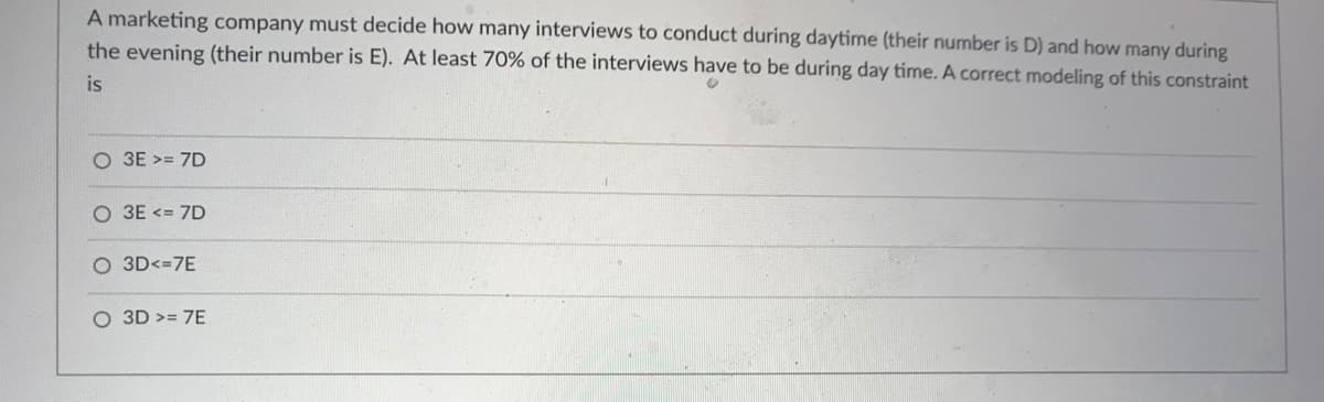 A marketing company must decide how many interviews to conduct during daytime (their number is D) and how many during
the evening (their number is E). At least 70% of the interviews have to be during day time. A correct modeling of this constraint
is
O 3E >= 7D
O 3E <= 7D
O 3D<=7E
O 3D >= 7E

